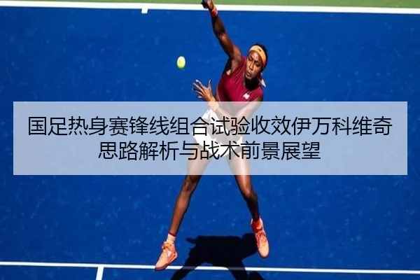 国足热身赛锋线组合试验收效伊万科维奇思路解析与战术前景展望